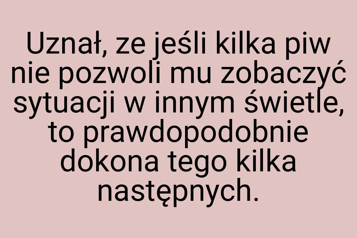 Uznał, ze jeśli kilka piw nie pozwoli mu zobaczyć sytuacji
