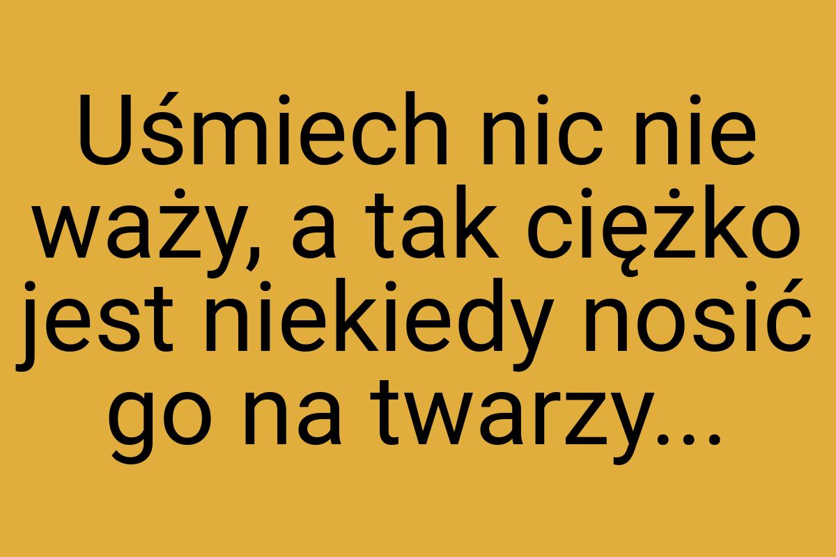 Uśmiech nic nie waży, a tak ciężko jest niekiedy nosić go