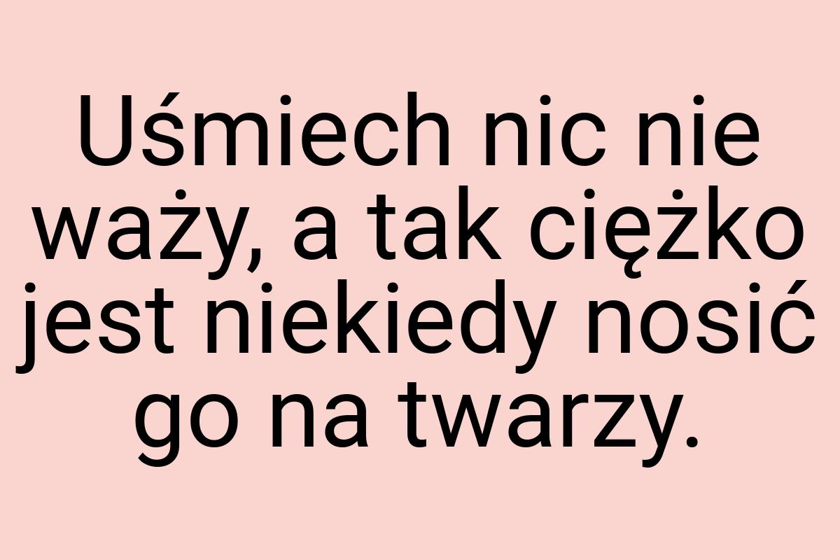 Uśmiech nic nie waży, a tak ciężko jest niekiedy nosić go