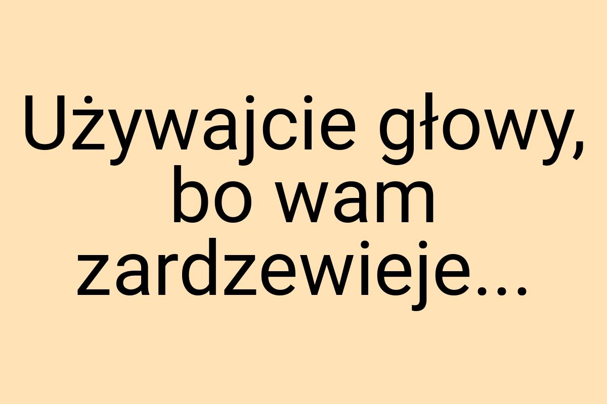 Używajcie głowy, bo wam zardzewieje