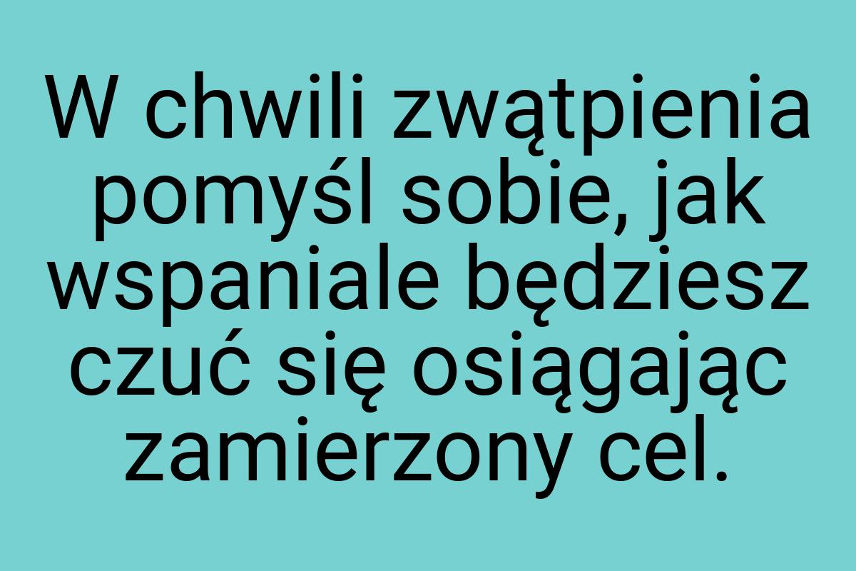 W chwili zwątpienia pomyśl sobie, jak wspaniale będziesz