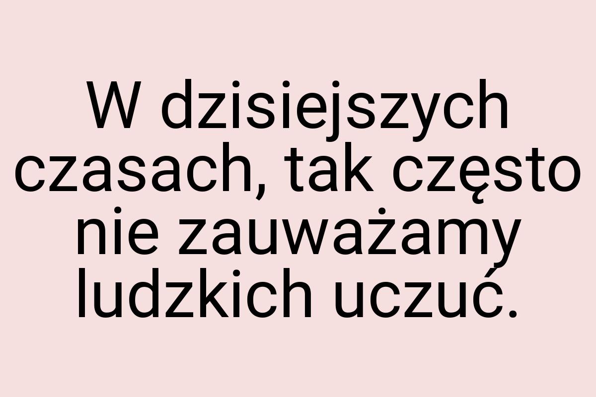 W dzisiejszych czasach, tak często nie zauważamy ludzkich