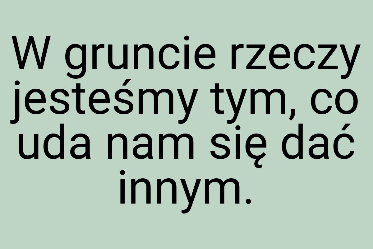W gruncie rzeczy jesteśmy tym, co uda nam się dać innym