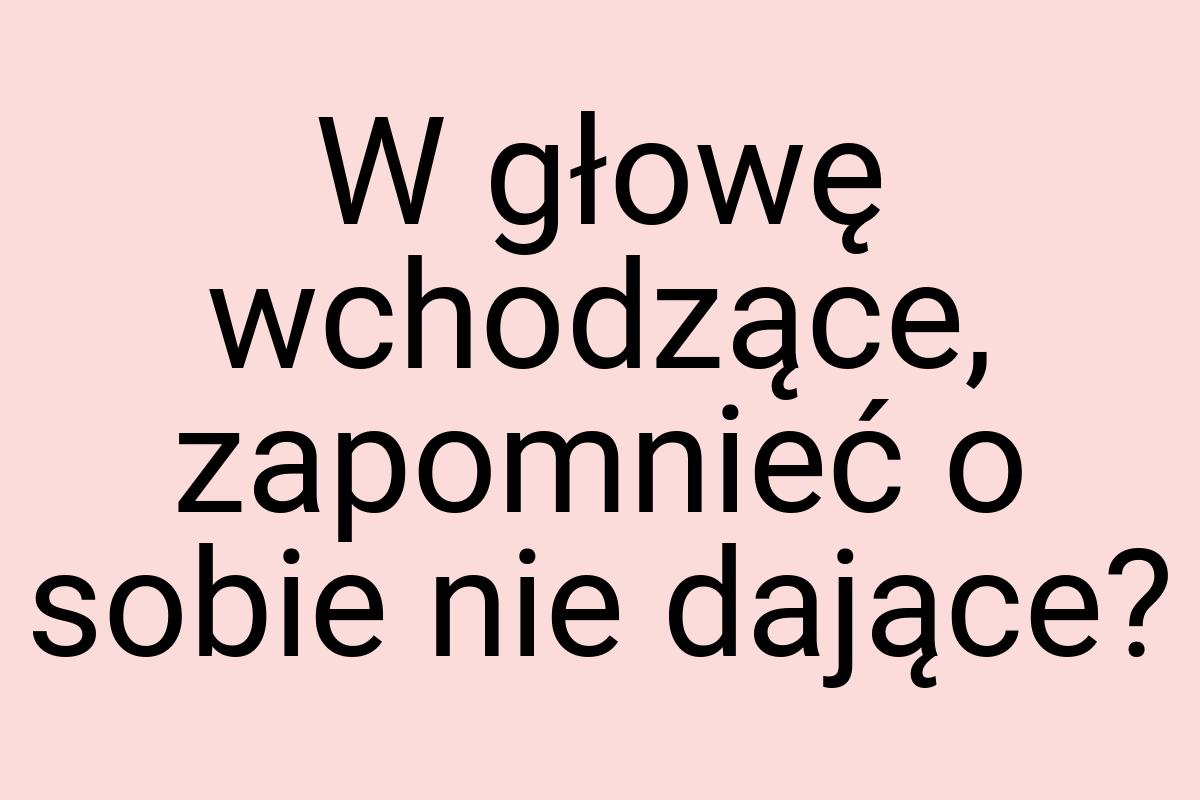 W głowę wchodzące, zapomnieć o sobie nie dające