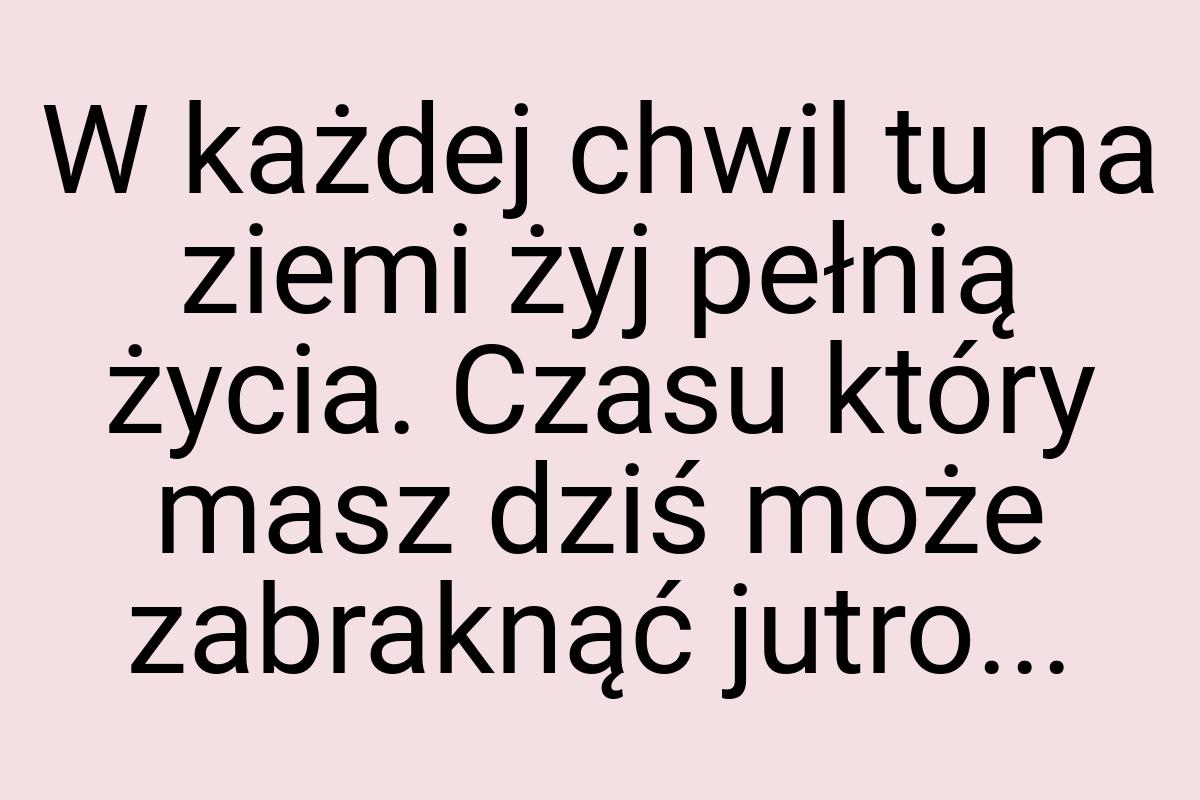 W każdej chwil tu na ziemi żyj pełnią życia. Czasu który