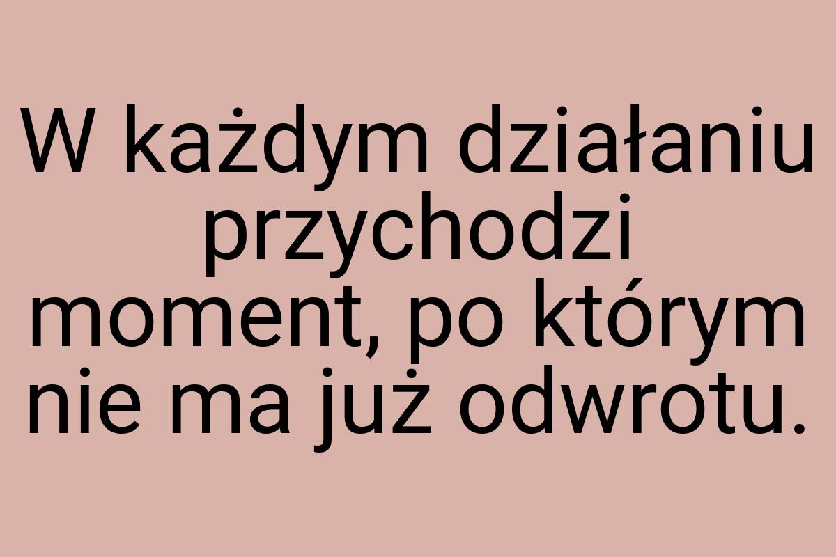 W każdym działaniu przychodzi moment, po którym nie ma już
