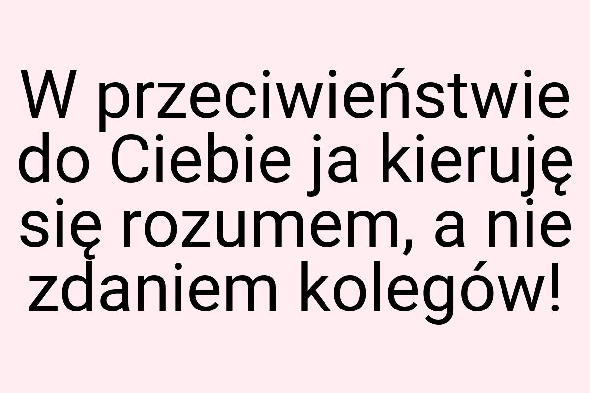 W przeciwieństwie do Ciebie ja kieruję się rozumem, a nie