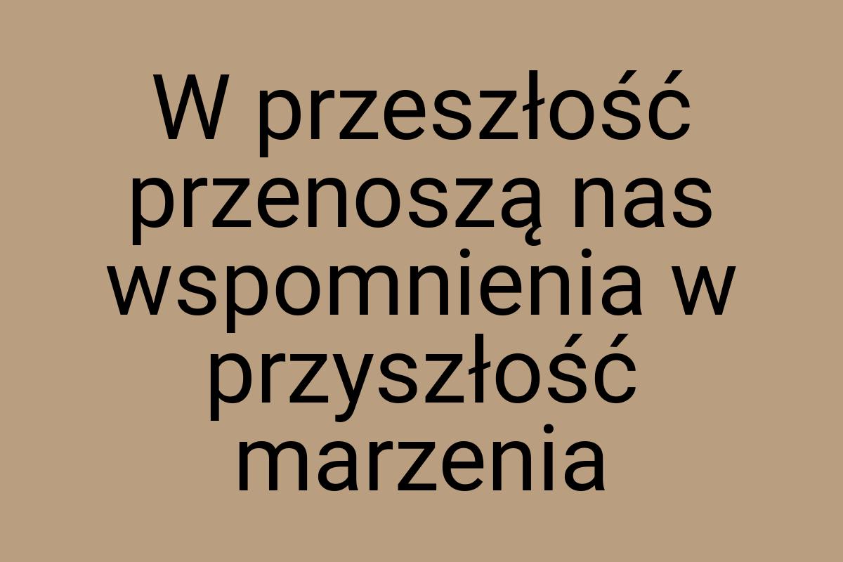 W przeszłość przenoszą nas wspomnienia w przyszłość marzenia