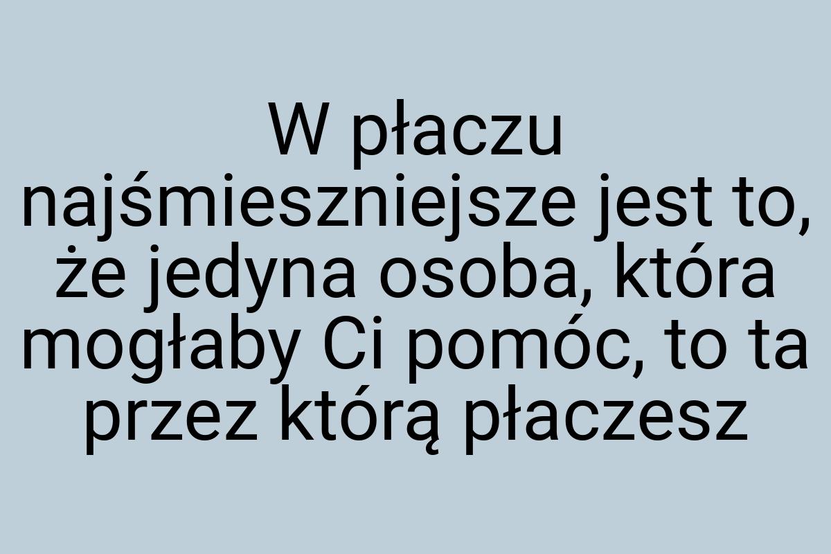 W płaczu najśmieszniejsze jest to, że jedyna osoba, która