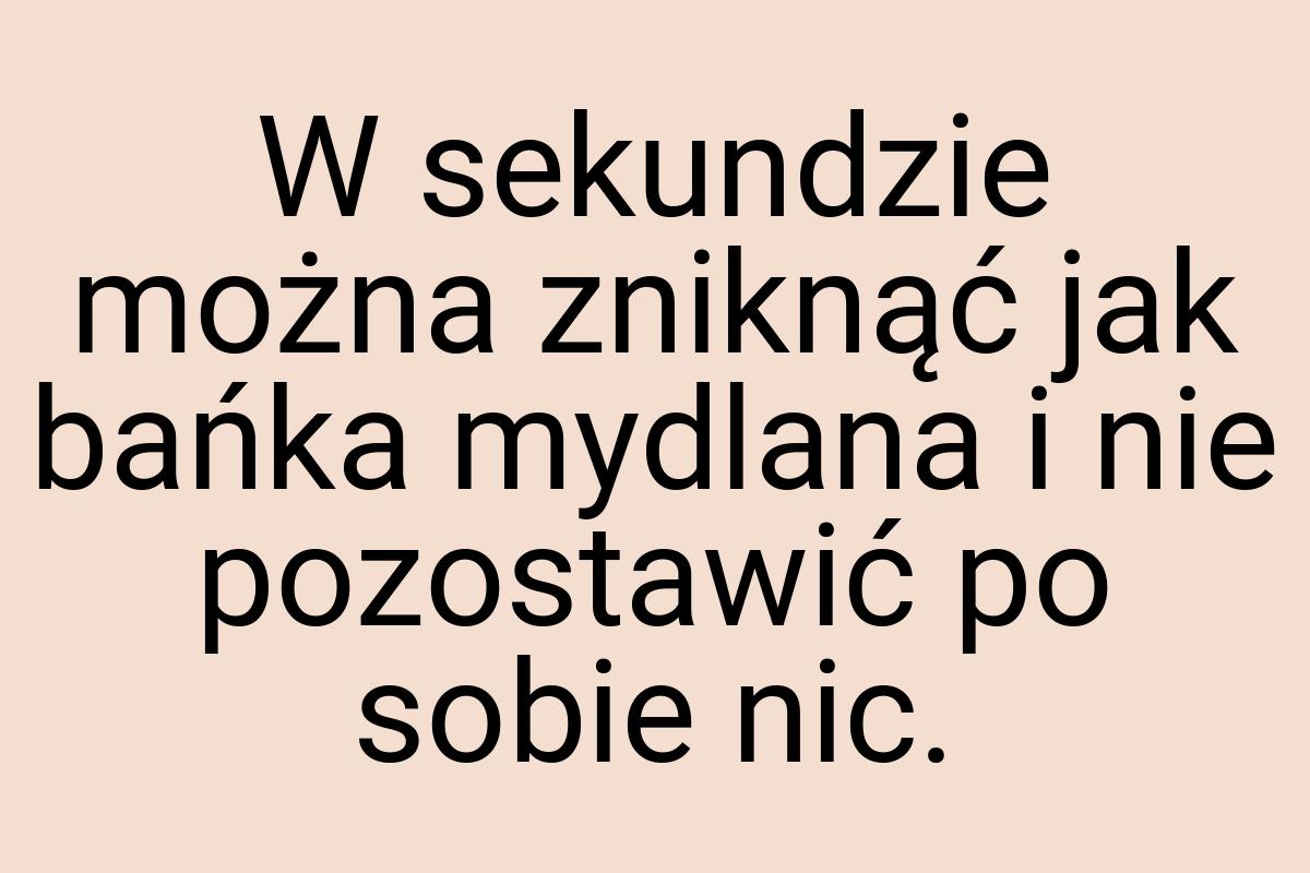 W sekundzie można zniknąć jak bańka mydlana i nie