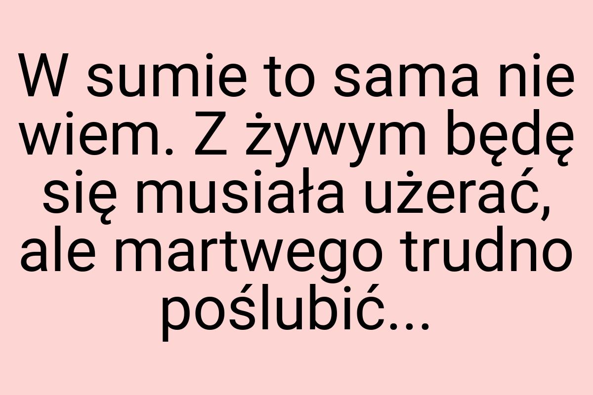 W sumie to sama nie wiem. Z żywym będę się musiała użerać