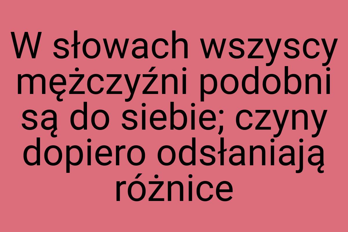 W słowach wszyscy mężczyźni podobni są do siebie; czyny