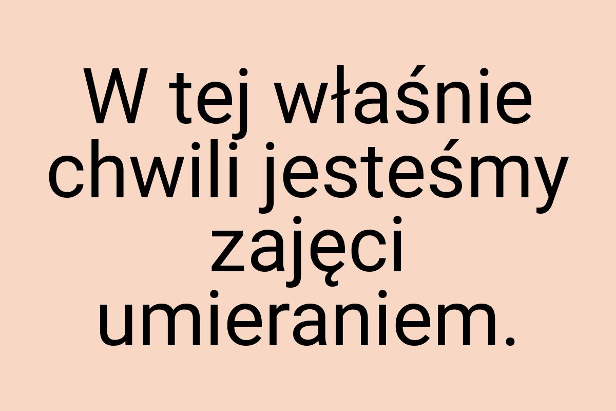 W tej właśnie chwili jesteśmy zajęci umieraniem