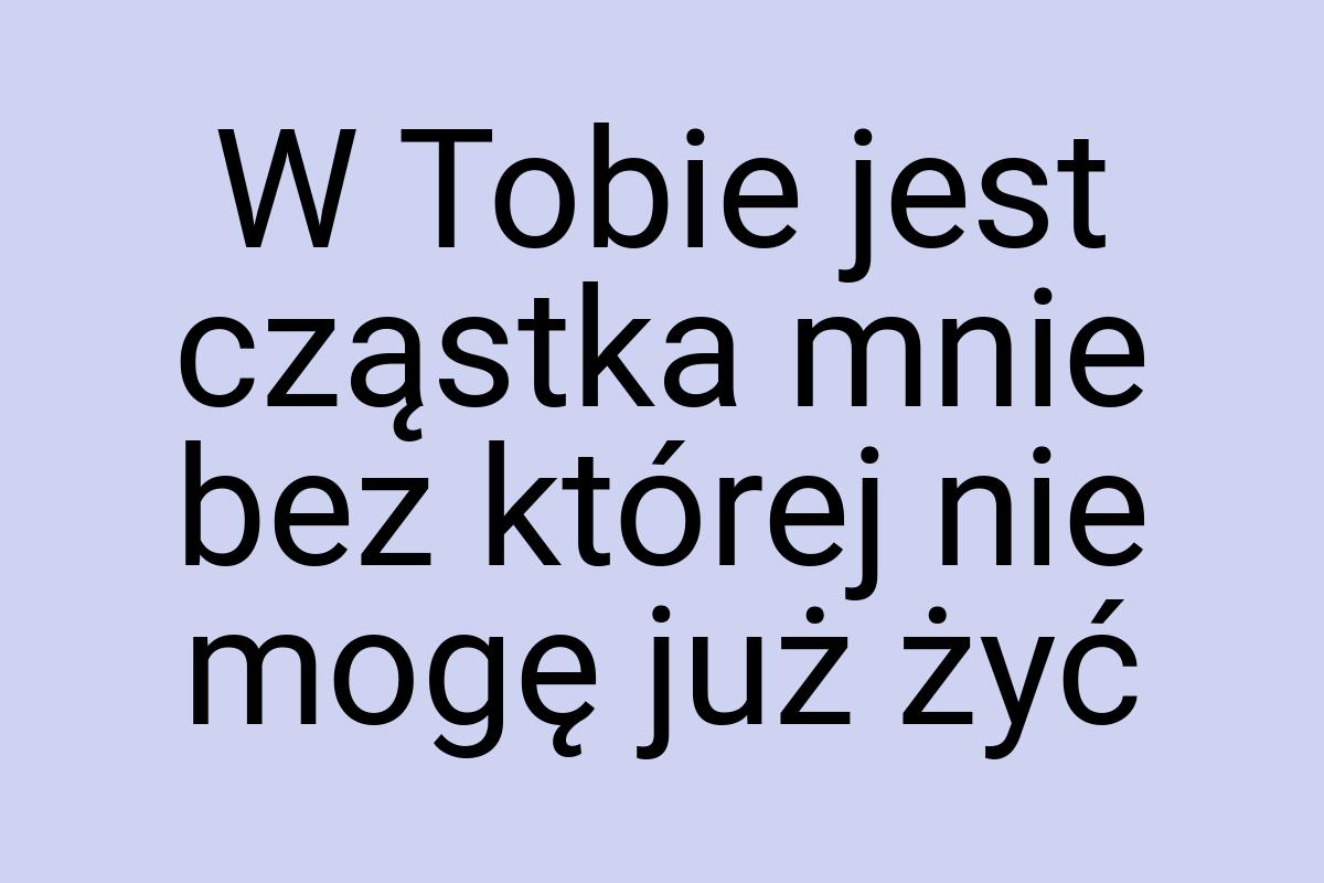 W Tobie jest cząstka mnie bez której nie mogę już żyć