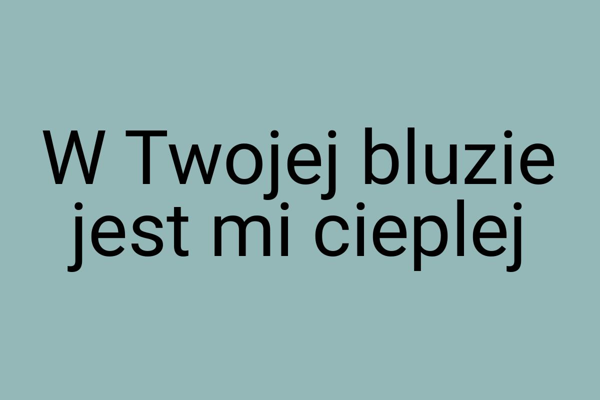 W Twojej bluzie jest mi cieplej