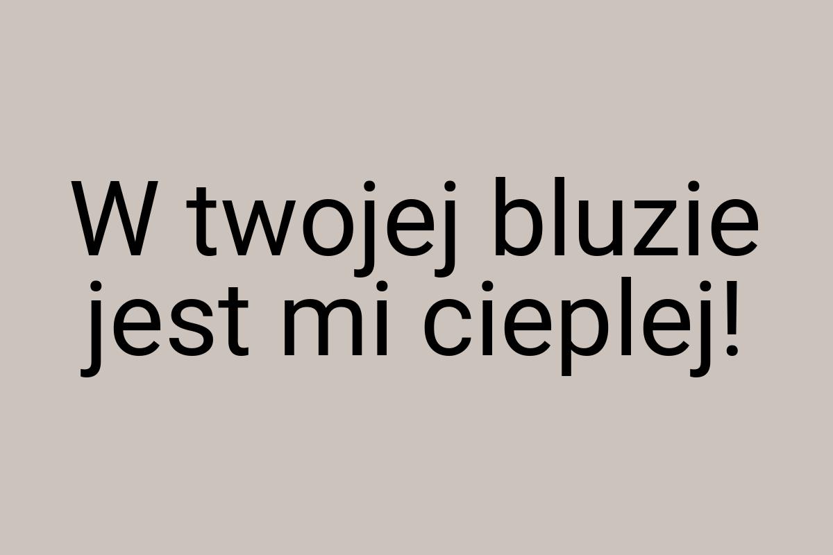 W twojej bluzie jest mi cieplej