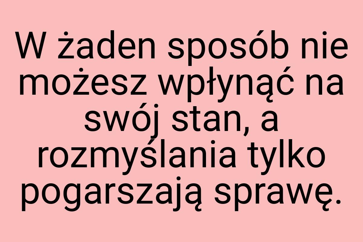 W żaden sposób nie możesz wpłynąć na swój stan, a