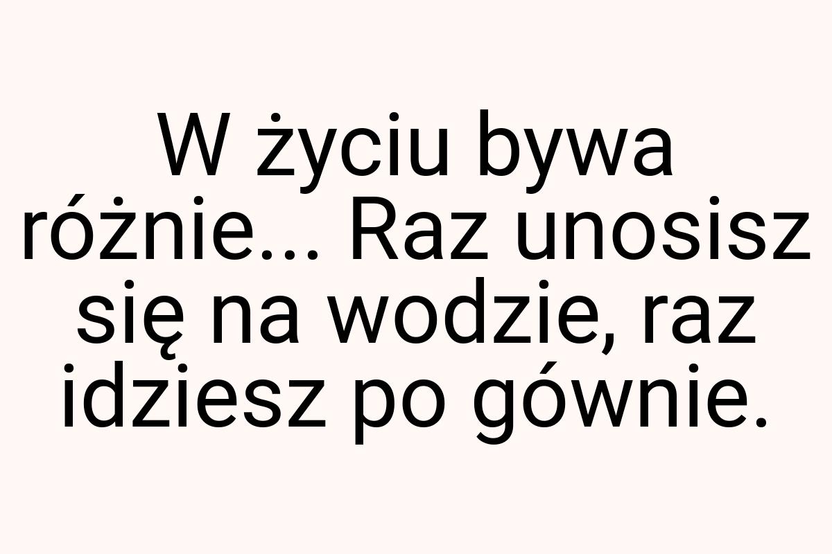 W życiu bywa różnie... Raz unosisz się na wodzie, raz