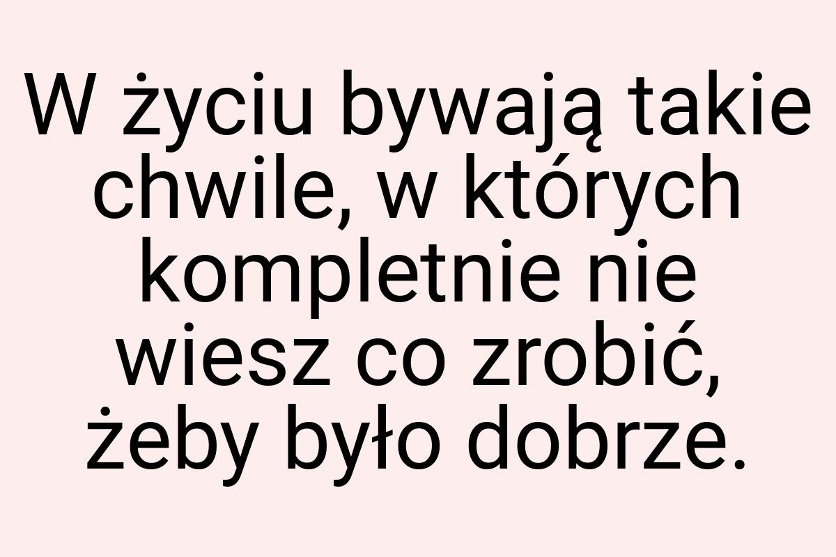 W życiu bywają takie chwile, w których kompletnie nie wiesz