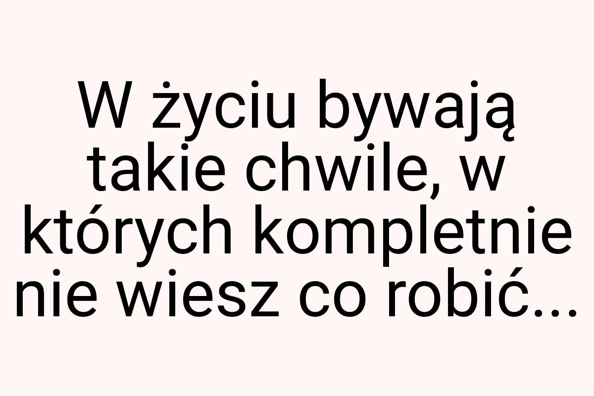 W życiu bywają takie chwile, w których kompletnie nie wiesz