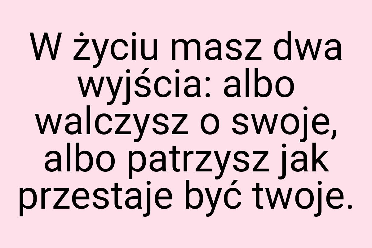 W życiu masz dwa wyjścia: albo walczysz o swoje, albo