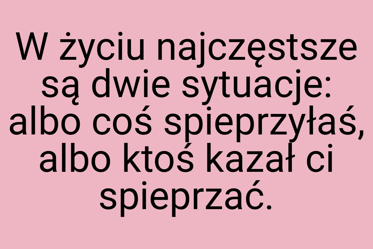 W życiu najczęstsze są dwie sytuacje: albo coś spieprzyłaś