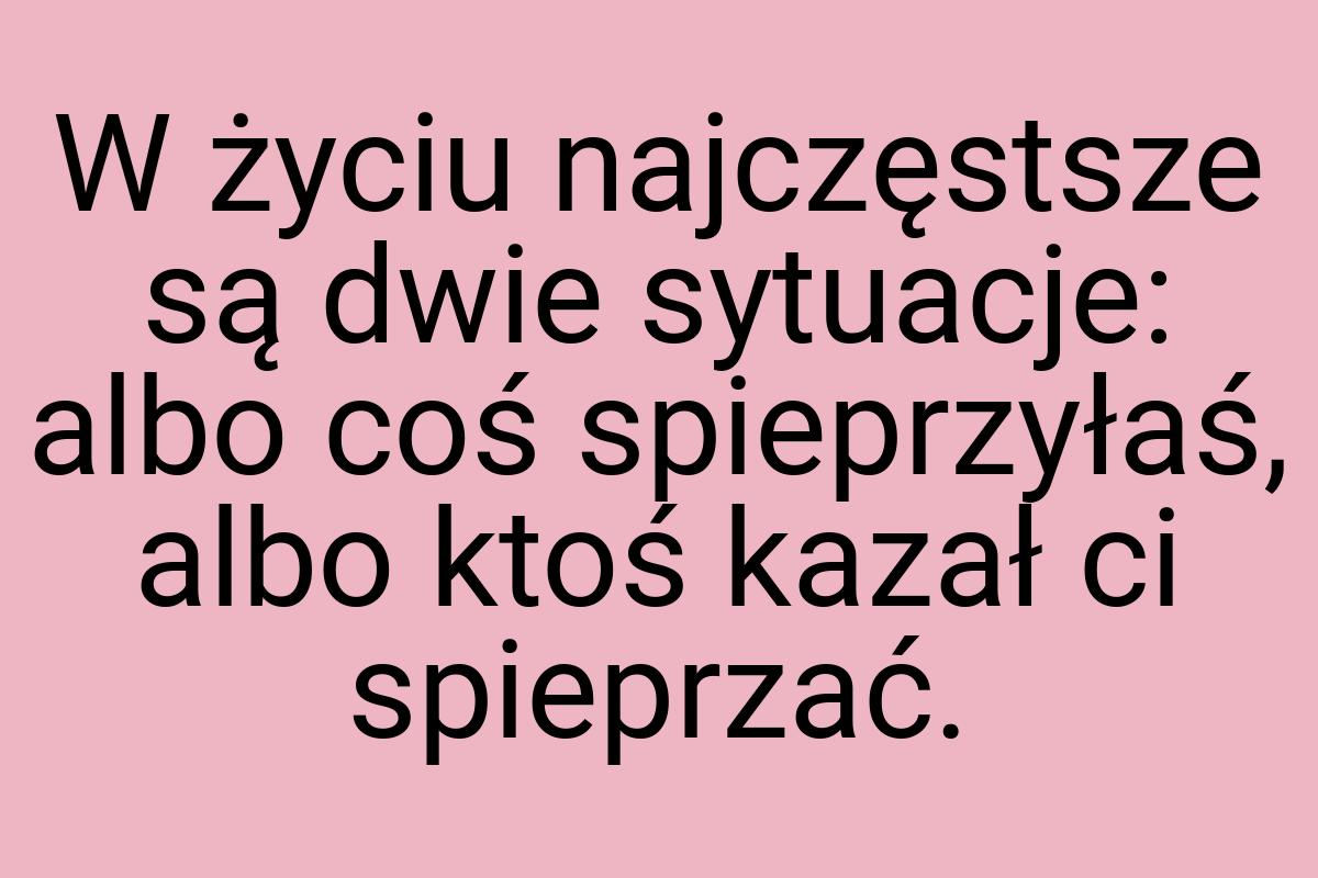W życiu najczęstsze są dwie sytuacje: albo coś spieprzyłaś