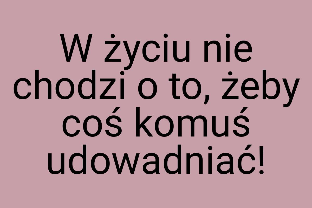 W życiu nie chodzi o to, żeby coś komuś udowadniać