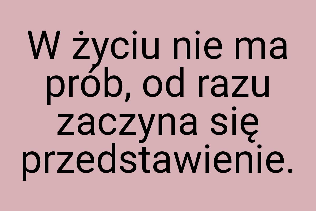 W życiu nie ma prób, od razu zaczyna się przedstawienie