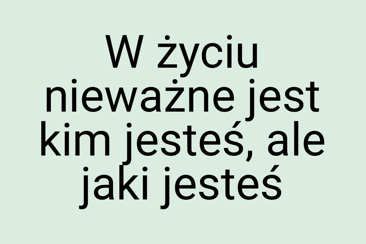 W życiu nieważne jest kim jesteś, ale jaki jesteś