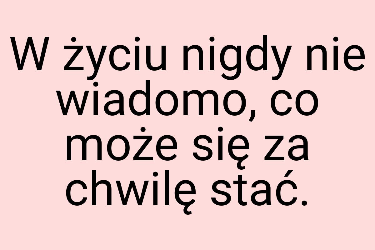 W życiu nigdy nie wiadomo, co może się za chwilę stać