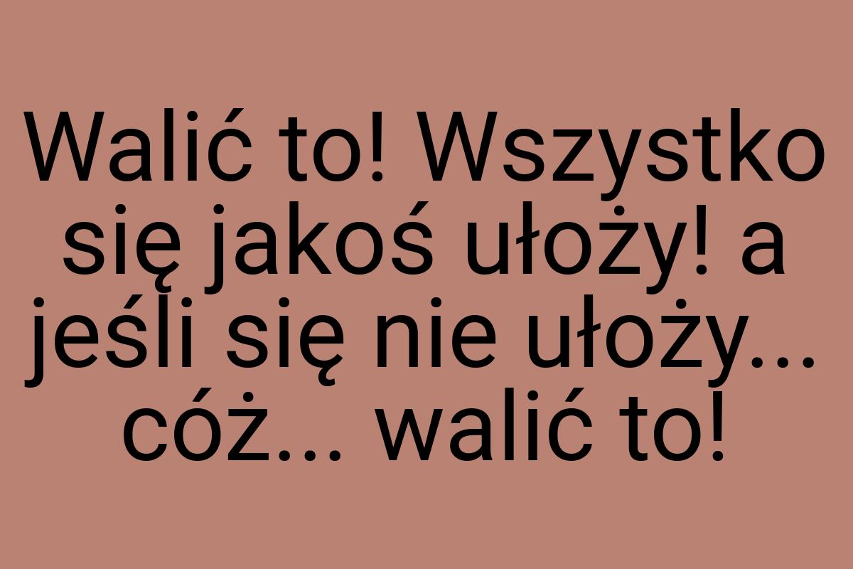 Walić to! Wszystko się jakoś ułoży! a jeśli się nie