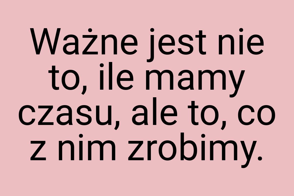 Ważne jest nie to, ile mamy czasu, ale to, co z nim zrobimy