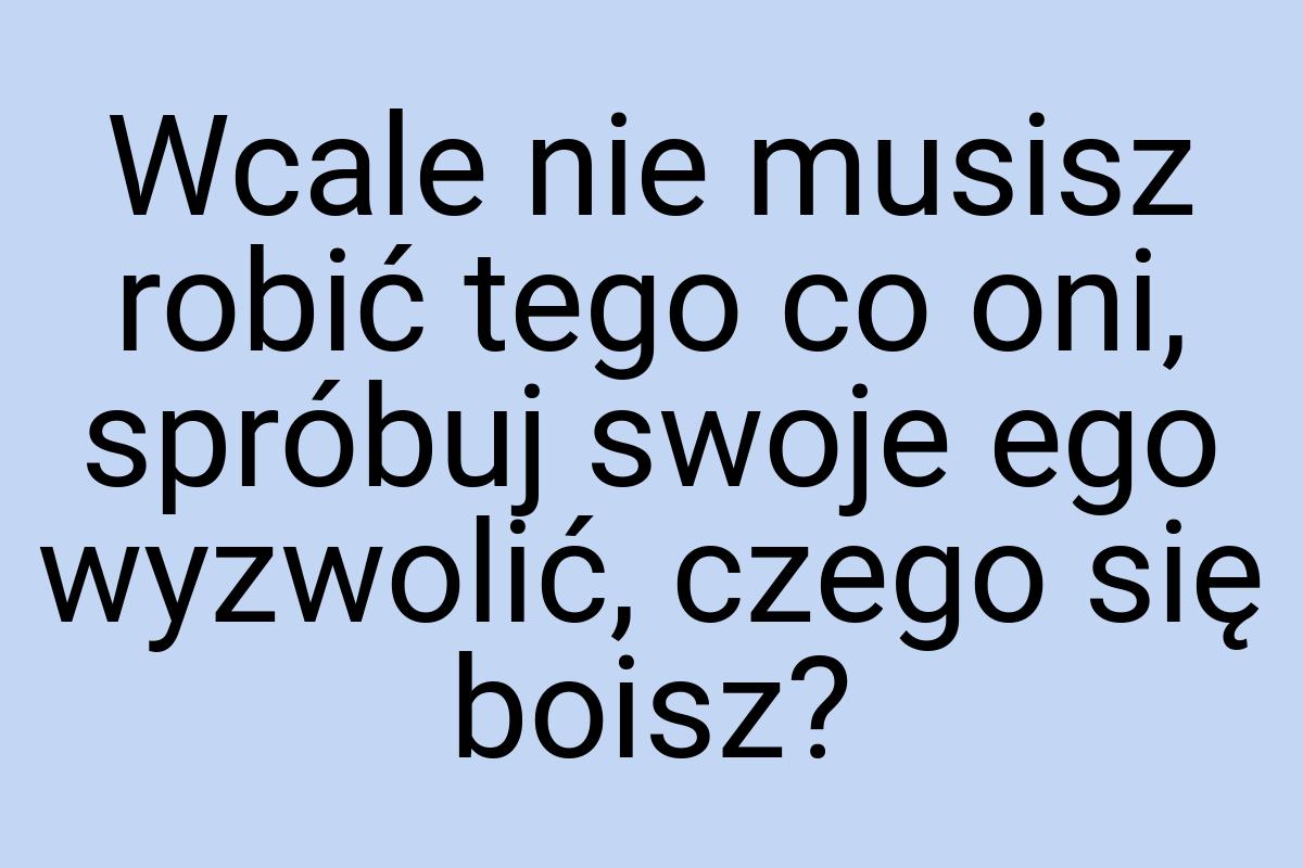 Wcale nie musisz robić tego co oni, spróbuj swoje ego