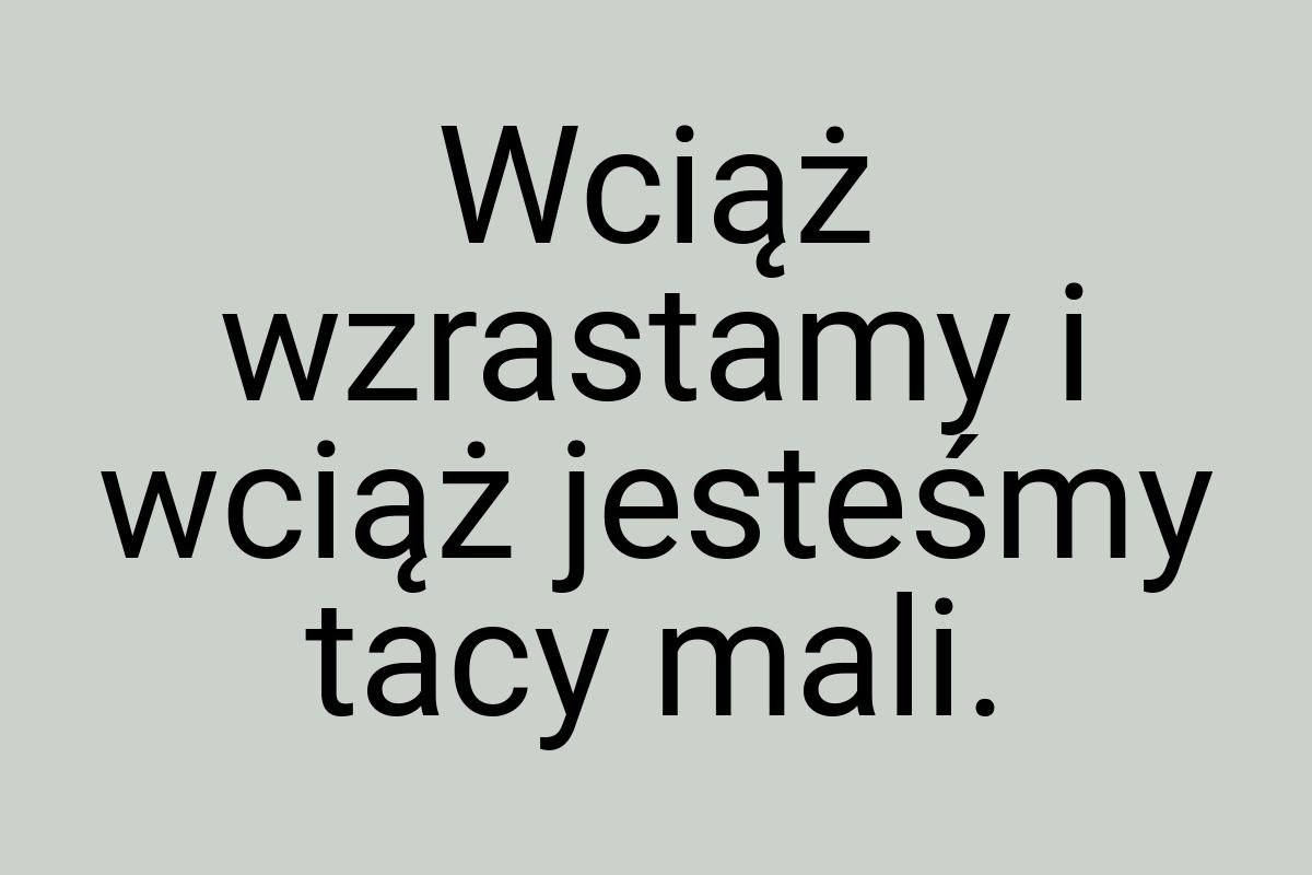 Wciąż wzrastamy i wciąż jesteśmy tacy mali