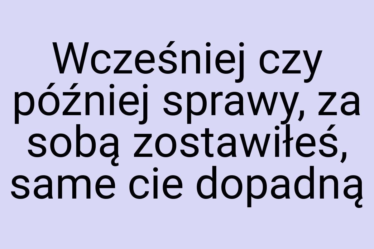 Wcześniej czy później sprawy, za sobą zostawiłeś, same cie