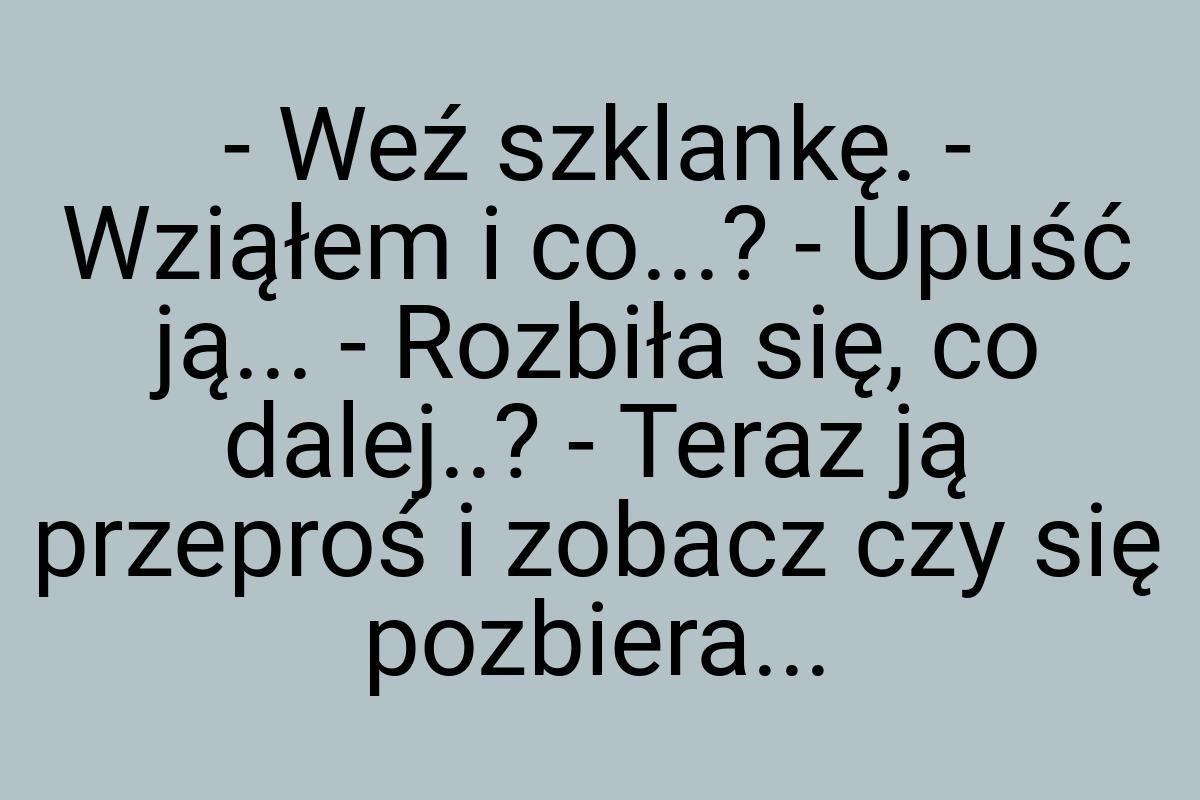 - Weź szklankę. - Wziąłem i co...? - Upuść ją... - Rozbiła