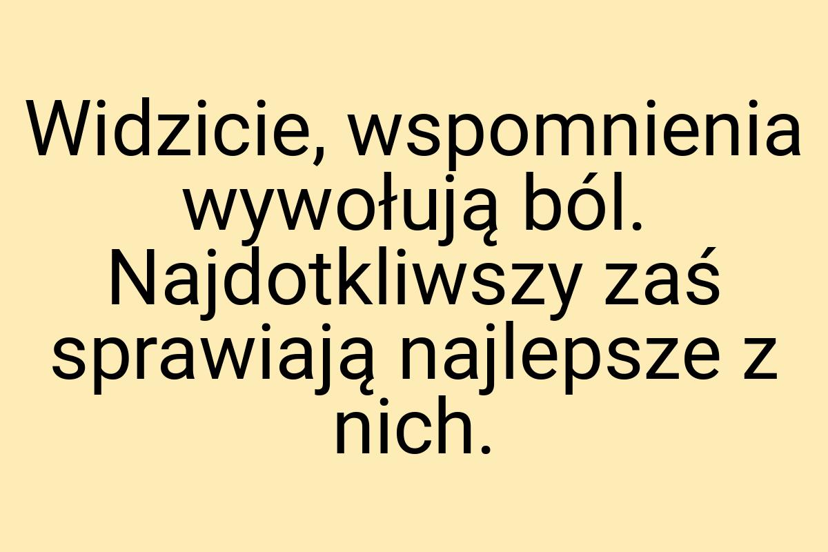 Widzicie, wspomnienia wywołują ból. Najdotkliwszy zaś