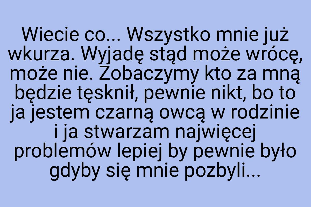 Wiecie co... Wszystko mnie już wkurza. Wyjadę stąd może