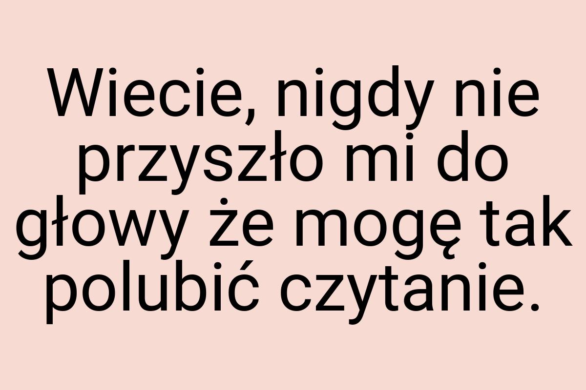 Wiecie, nigdy nie przyszło mi do głowy że mogę tak polubić