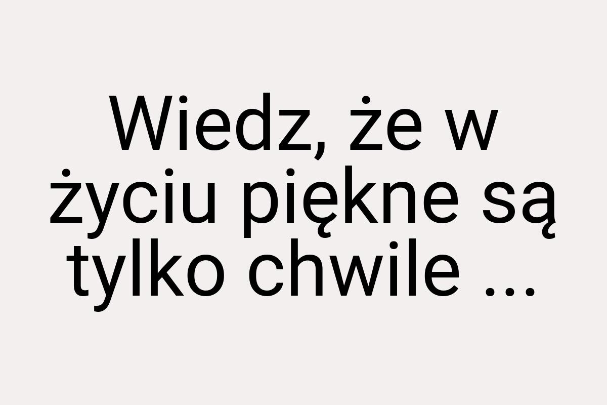 Wiedz, że w życiu piękne są tylko chwile