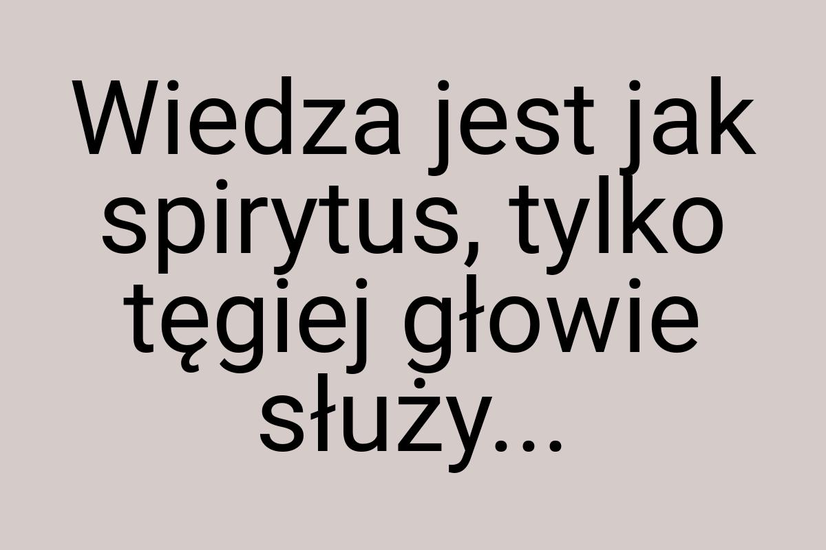 Wiedza jest jak spirytus, tylko tęgiej głowie służy