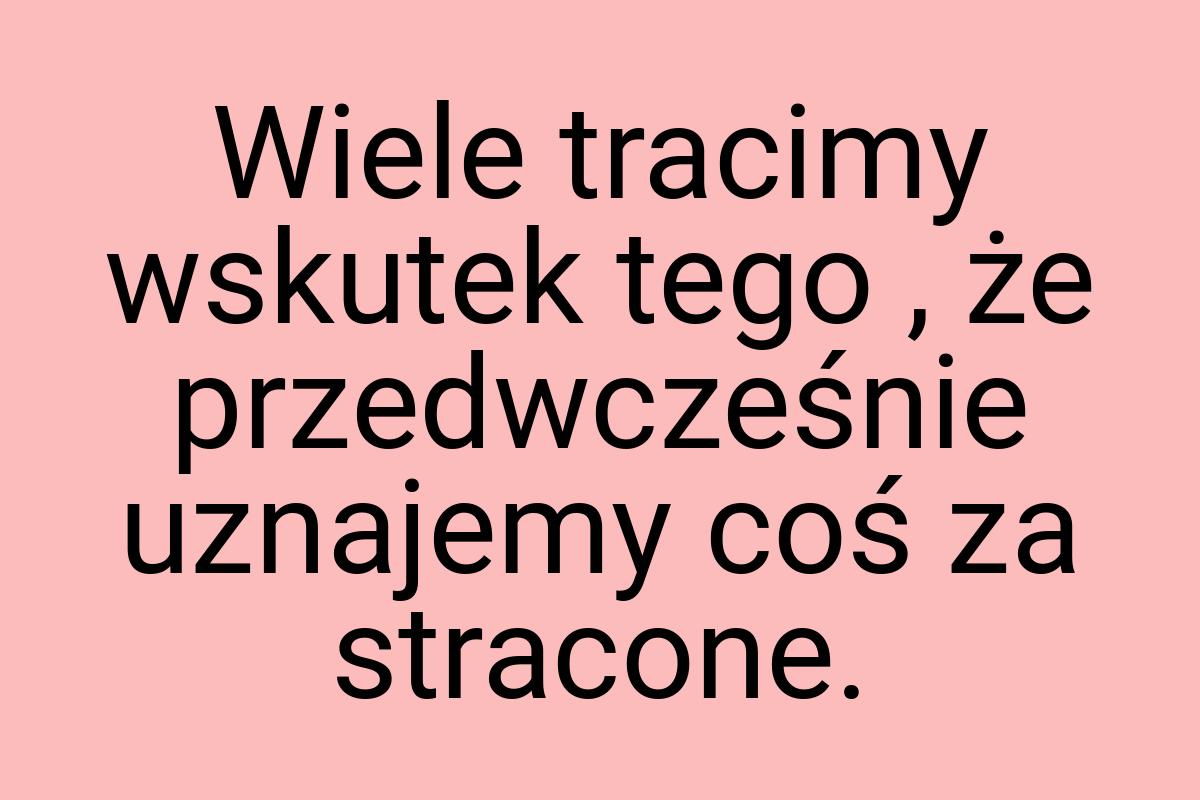 Wiele tracimy wskutek tego , że przedwcześnie uznajemy coś