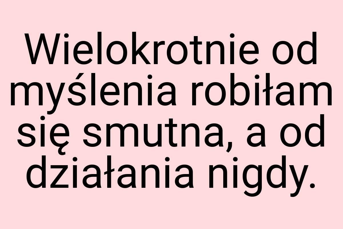 Wielokrotnie od myślenia robiłam się smutna, a od działania