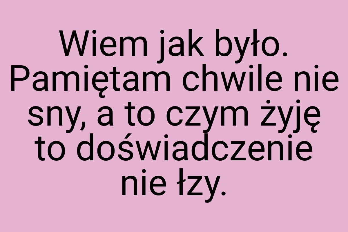 Wiem jak było. Pamiętam chwile nie sny, a to czym żyję to