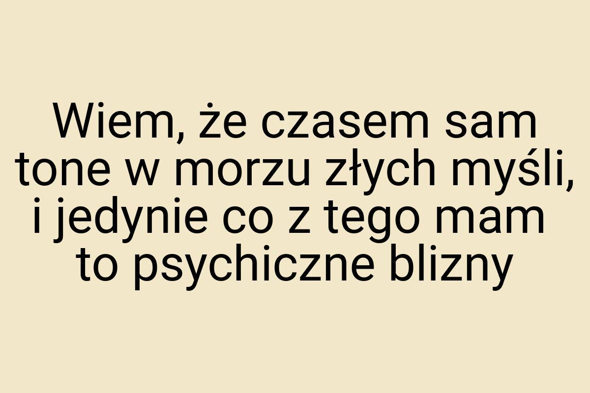 Wiem, że czasem sam tone w morzu złych myśli, i jedynie co