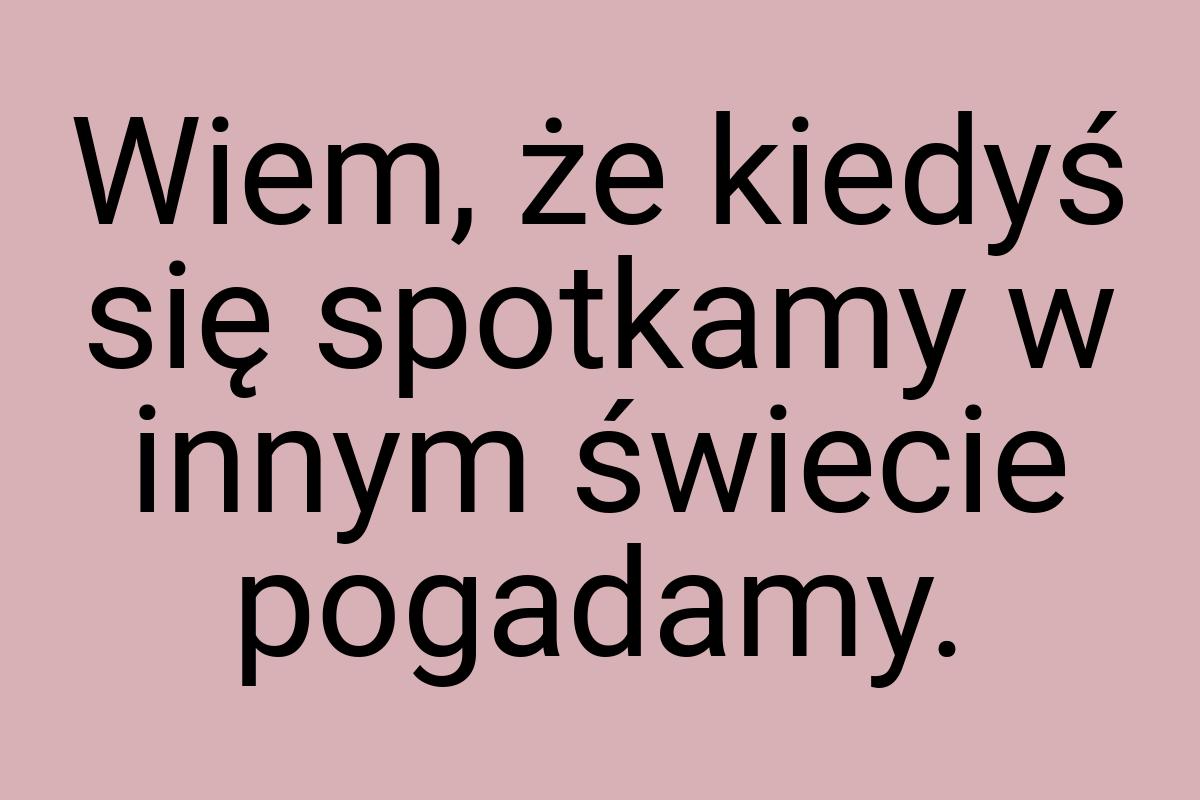 Wiem, że kiedyś się spotkamy w innym świecie pogadamy