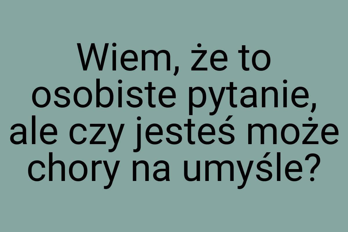 Wiem, że to osobiste pytanie, ale czy jesteś może chory na