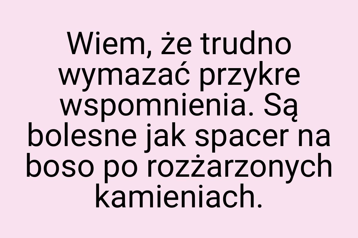 Wiem, że trudno wymazać przykre wspomnienia. Są bolesne jak