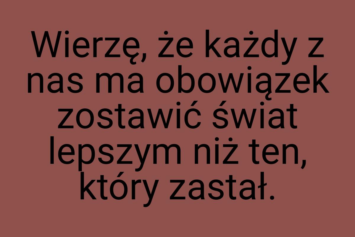 Wierzę, że każdy z nas ma obowiązek zostawić świat lepszym